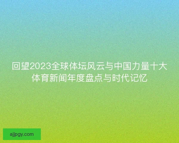 回望2023全球体坛风云与中国力量十大体育新闻年度盘点与时代记忆