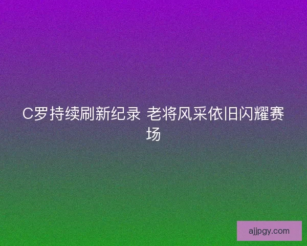 C罗持续刷新纪录 老将风采依旧闪耀赛场