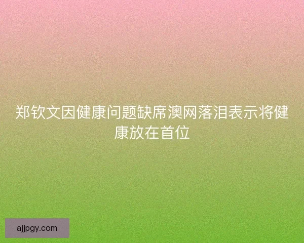 郑钦文因健康问题缺席澳网落泪表示将健康放在首位
