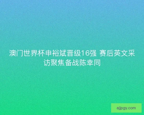 澳门世界杯申裕斌晋级16强 赛后英文采访聚焦备战陈幸同
