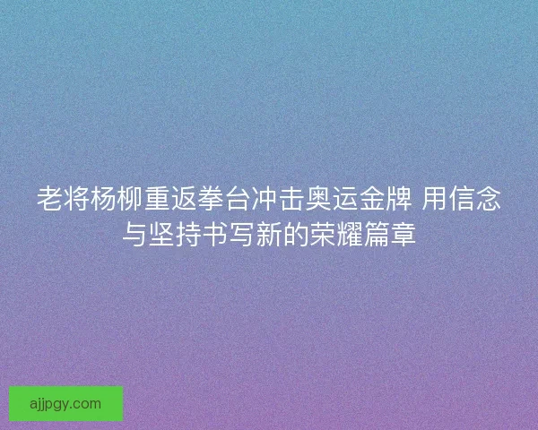 老将杨柳重返拳台冲击奥运金牌 用信念与坚持书写新的荣耀篇章