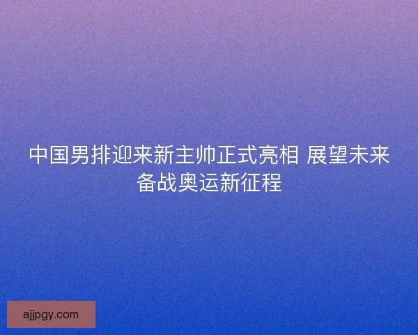 中国男排迎来新主帅正式亮相 展望未来备战奥运新征程