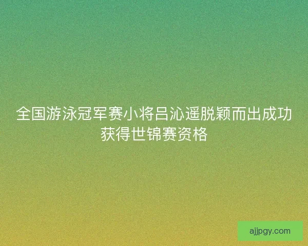 全国游泳冠军赛小将吕沁遥脱颖而出成功获得世锦赛资格
