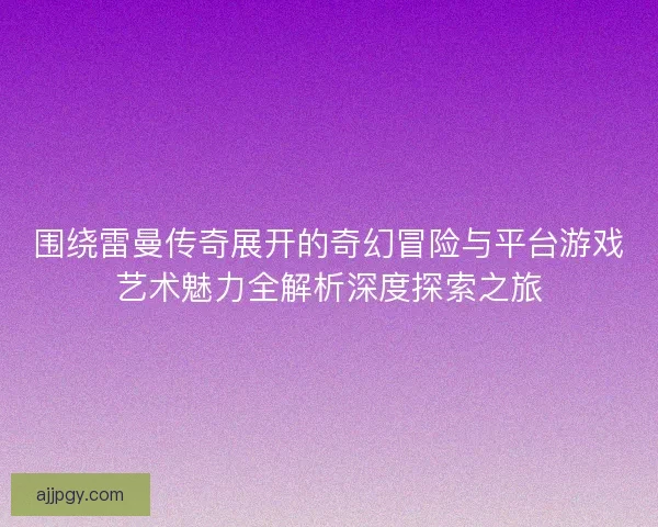 围绕雷曼传奇展开的奇幻冒险与平台游戏艺术魅力全解析深度探索之旅