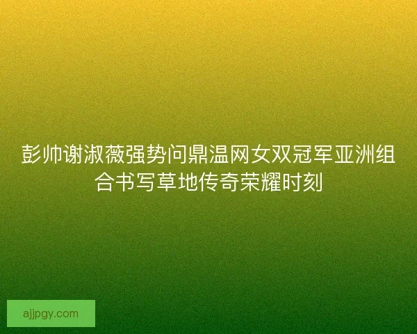 彭帅谢淑薇强势问鼎温网女双冠军亚洲组合书写草地传奇荣耀时刻