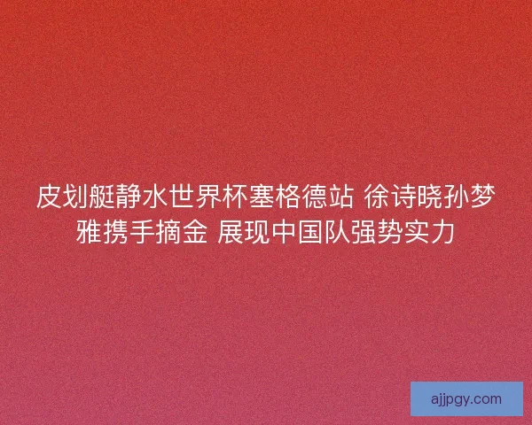 皮划艇静水世界杯塞格德站 徐诗晓孙梦雅携手摘金 展现中国队强势实力