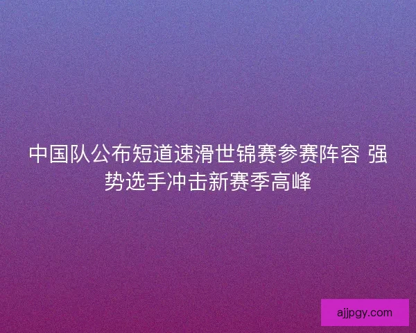 中国队公布短道速滑世锦赛参赛阵容 强势选手冲击新赛季高峰